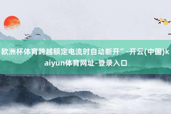 欧洲杯体育跨越额定电流时自动断开”-开云(中国)kaiyun体育网址-登录入口