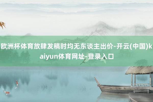 欧洲杯体育放肆发稿时均无东谈主出价-开云(中国)kaiyun体育网址-登录入口