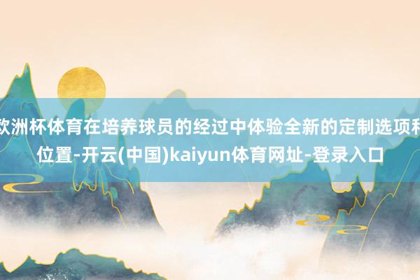 欧洲杯体育在培养球员的经过中体验全新的定制选项和位置-开云(中国)kaiyun体育网址-登录入口