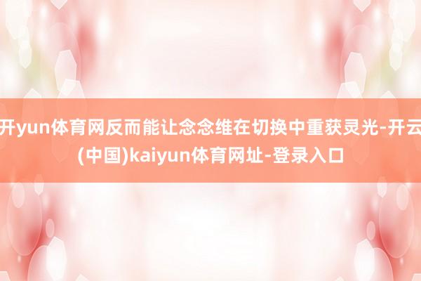 开yun体育网反而能让念念维在切换中重获灵光-开云(中国)kaiyun体育网址-登录入口