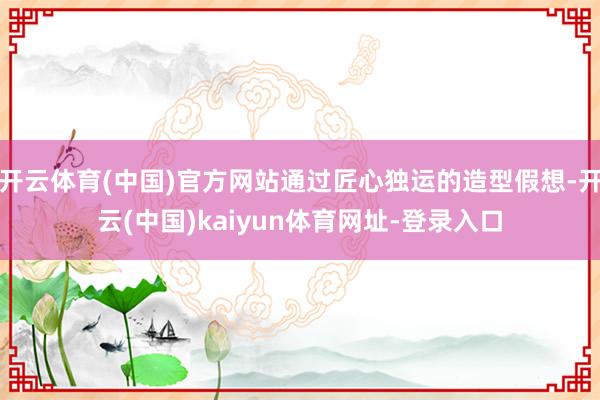 开云体育(中国)官方网站通过匠心独运的造型假想-开云(中国)kaiyun体育网址-登录入口