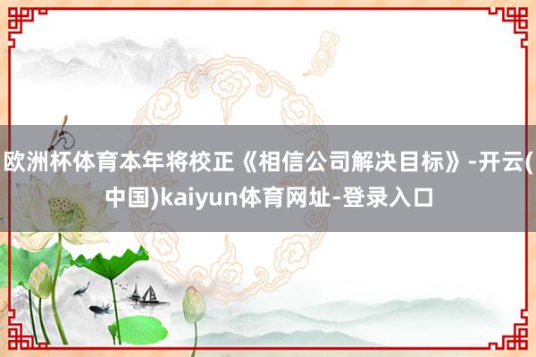 欧洲杯体育本年将校正《相信公司解决目标》-开云(中国)kaiyun体育网址-登录入口