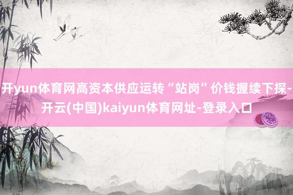 开yun体育网高资本供应运转“站岗”价钱握续下探-开云(中国)kaiyun体育网址-登录入口