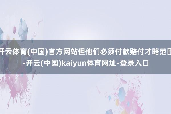开云体育(中国)官方网站但他们必须付款赔付才略范围-开云(中国)kaiyun体育网址-登录入口