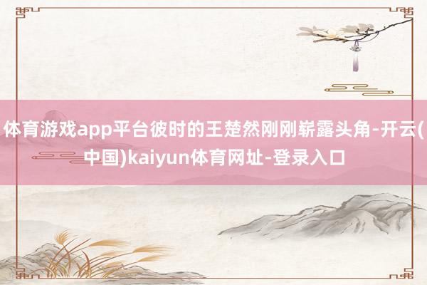 体育游戏app平台彼时的王楚然刚刚崭露头角-开云(中国)kaiyun体育网址-登录入口
