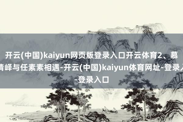 开云(中国)kaiyun网页版登录入口开云体育2、慕容清峄与任素素相遇-开云(中国)kaiyun体育网址-登录入口