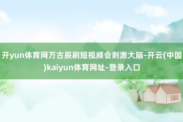开yun体育网万古辰刷短视频会刺激大脑-开云(中国)kaiyun体育网址-登录入口