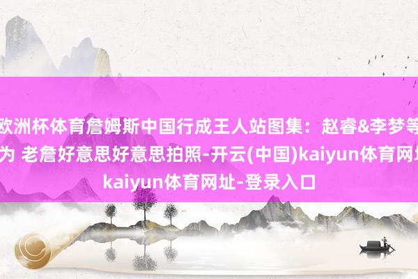 欧洲杯体育詹姆斯中国行成王人站图集:赵睿&李梦等球星出席行为 老詹好意思好意思拍照-开云(中国)kaiyun体育网址-登录入口