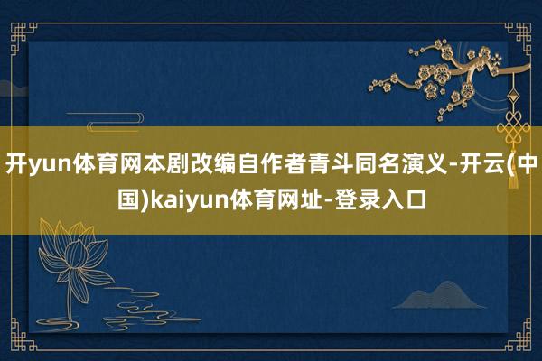 开yun体育网本剧改编自作者青斗同名演义-开云(中国)kaiyun体育网址-登录入口