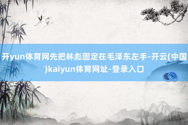 开yun体育网先把林彪固定在毛泽东左手-开云(中国)kaiyun体育网址-登录入口