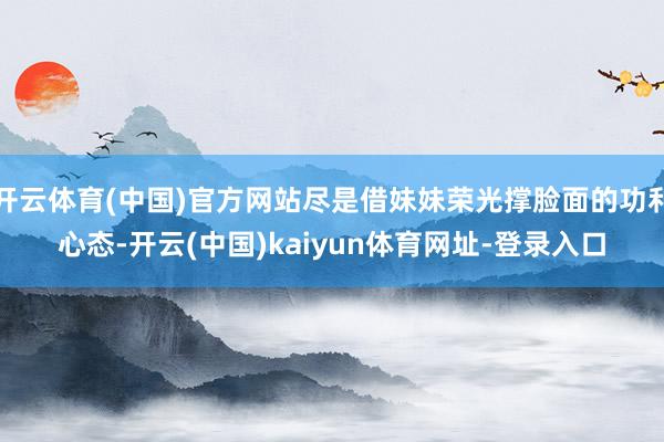 开云体育(中国)官方网站尽是借妹妹荣光撑脸面的功利心态-开云(中国)kaiyun体育网址-登录入口