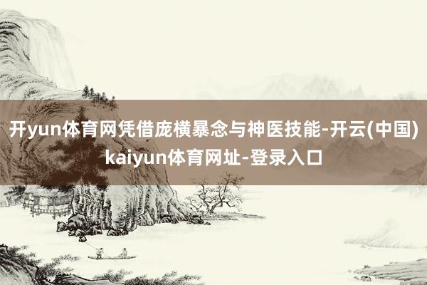 开yun体育网凭借庞横暴念与神医技能-开云(中国)kaiyun体育网址-登录入口