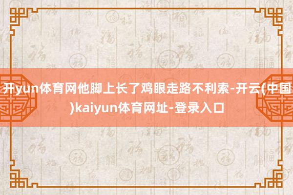 开yun体育网他脚上长了鸡眼走路不利索-开云(中国)kaiyun体育网址-登录入口