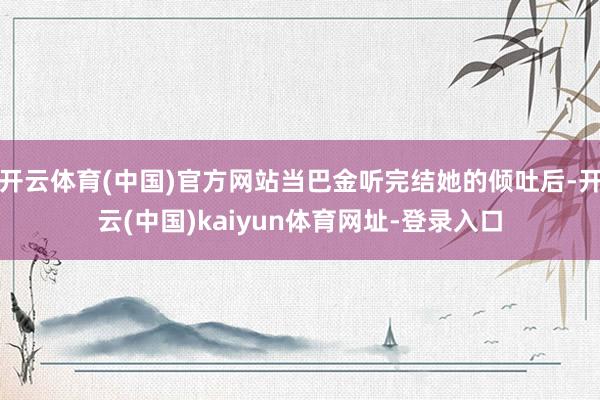 开云体育(中国)官方网站当巴金听完结她的倾吐后-开云(中国)kaiyun体育网址-登录入口