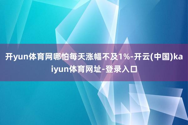 开yun体育网哪怕每天涨幅不及1%-开云(中国)kaiyun体育网址-登录入口