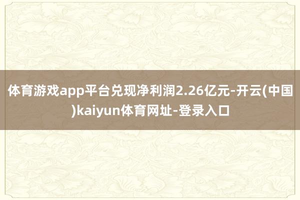 体育游戏app平台兑现净利润2.26亿元-开云(中国)kaiyun体育网址-登录入口