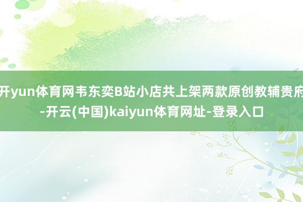 开yun体育网韦东奕B站小店共上架两款原创教辅贵府-开云(中国)kaiyun体育网址-登录入口