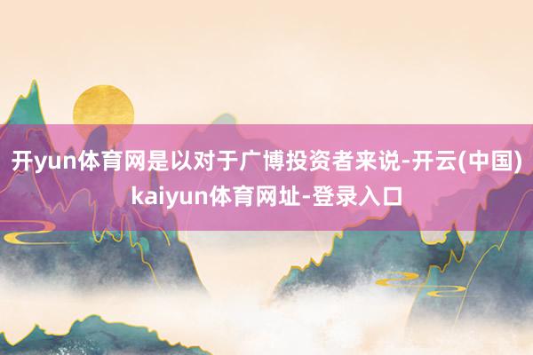 开yun体育网是以对于广博投资者来说-开云(中国)kaiyun体育网址-登录入口