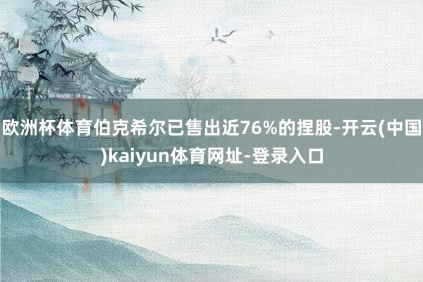 欧洲杯体育伯克希尔已售出近76%的捏股-开云(中国)kaiyun体育网址-登录入口