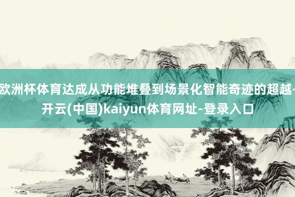 欧洲杯体育达成从功能堆叠到场景化智能奇迹的超越-开云(中国)kaiyun体育网址-登录入口