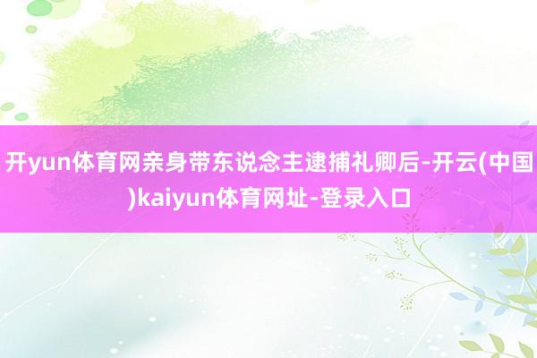 开yun体育网亲身带东说念主逮捕礼卿后-开云(中国)kaiyun体育网址-登录入口