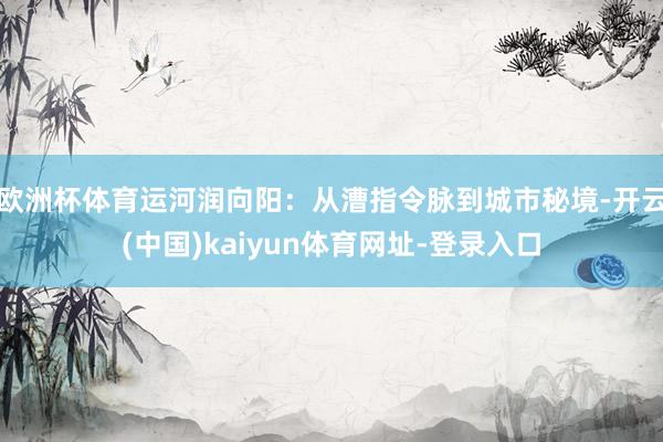 欧洲杯体育运河润向阳：从漕指令脉到城市秘境-开云(中国)kaiyun体育网址-登录入口