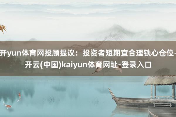开yun体育网投顾提议：投资者短期宜合理铁心仓位-开云(中国)kaiyun体育网址-登录入口
