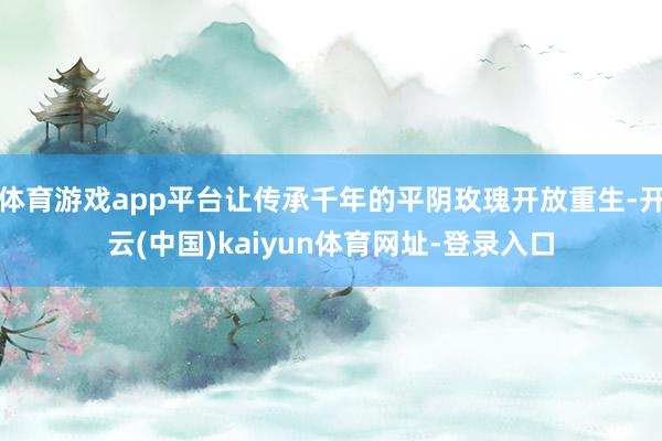 体育游戏app平台让传承千年的平阴玫瑰开放重生-开云(中国)kaiyun体育网址-登录入口