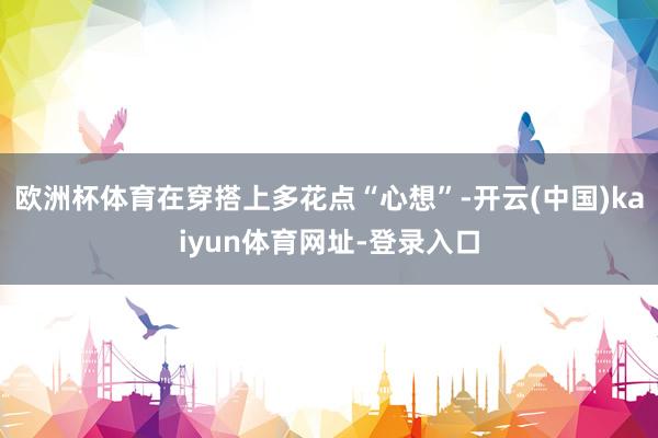 欧洲杯体育在穿搭上多花点“心想”-开云(中国)kaiyun体育网址-登录入口
