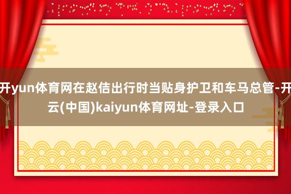 开yun体育网在赵佶出行时当贴身护卫和车马总管-开云(中国)kaiyun体育网址-登录入口