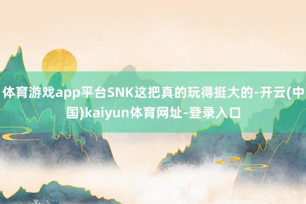 体育游戏app平台SNK这把真的玩得挺大的-开云(中国)kaiyun体育网址-登录入口