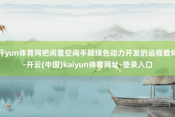 开yun体育网把闲置空间手脚绿色动力开发的远程载体-开云(中国)kaiyun体育网址-登录入口