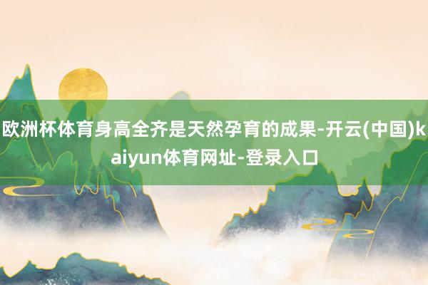欧洲杯体育身高全齐是天然孕育的成果-开云(中国)kaiyun体育网址-登录入口