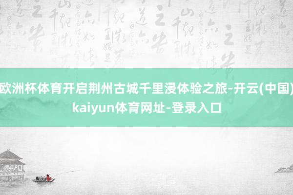 欧洲杯体育开启荆州古城千里浸体验之旅-开云(中国)kaiyun体育网址-登录入口