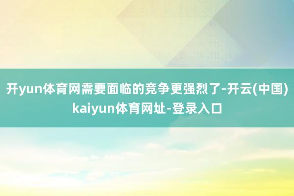开yun体育网需要面临的竞争更强烈了-开云(中国)kaiyun体育网址-登录入口