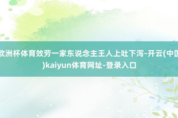 欧洲杯体育效劳一家东说念主王人上吐下泻-开云(中国)kaiyun体育网址-登录入口