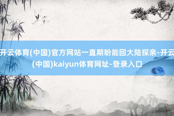 开云体育(中国)官方网站一直期盼能回大陆探亲-开云(中国)kaiyun体育网址-登录入口