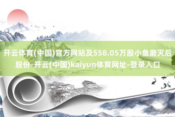 开云体育(中国)官方网站及558.05万股小鱼磨灭后股份-开云(中国)kaiyun体育网址-登录入口