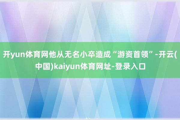 开yun体育网他从无名小卒造成“游资首领”-开云(中国)kaiyun体育网址-登录入口