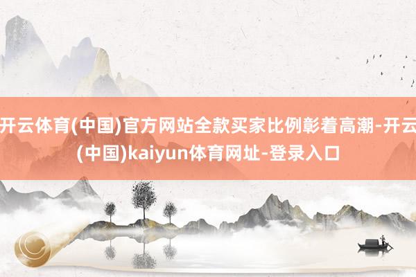 开云体育(中国)官方网站全款买家比例彰着高潮-开云(中国)kaiyun体育网址-登录入口