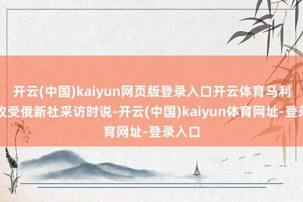 开云(中国)kaiyun网页版登录入口开云体育马利基在收受俄新社采访时说-开云(中国)kaiyun体育网址-登录入口
