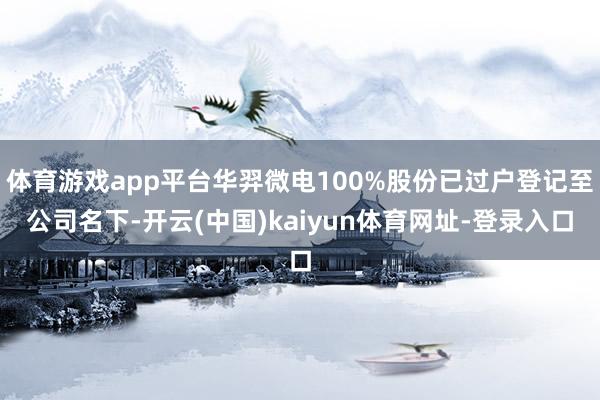 体育游戏app平台华羿微电100%股份已过户登记至公司名下-开云(中国)kaiyun体育网址-登录入口