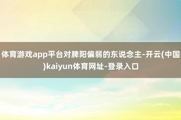 体育游戏app平台对脾阳偏弱的东说念主-开云(中国)kaiyun体育网址-登录入口